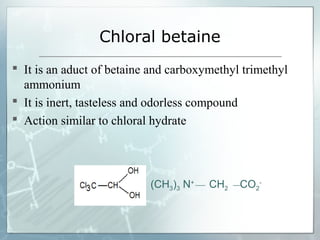 Chloral betaine
 It is an aduct of betaine and carboxymethyl trimethyl
  ammonium
 It is inert, tasteless and odorless compound
 Action similar to chloral hydrate




                           (CH3)3 N+   CH2   CO2-
 