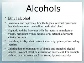 Alcohols
 Ethyl alcohol
 Is narcotic and depresses, first the highest cerebral center and
  then the lower ones, cerebellum and spinal chord
 Hypnotic activity increases with the increase in molecular
  weight, maximum with n-hexanol or n-octanol, afterwards
  activity declines
 Branching in alkyl chain raises the activity, primary< secondary
  <tertiary
 Chlorination or bromination of simple and branched alcohol
  induces favorabl effect on distribution coefficient. For example
  trichloro or tribromoethanol has strong hypnotic activity
 