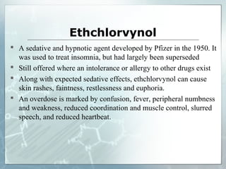 Ethchlorvynol
 A sedative and hypnotic agent developed by Pfizer in the 1950. It
  was used to treat insomnia, but had largely been superseded
 Still offered where an intolerance or allergy to other drugs exist
 Along with expected sedative effects, ethchlorvynol can cause
  skin rashes, faintness, restlessness and euphoria.
 An overdose is marked by confusion, fever, peripheral numbness
  and weakness, reduced coordination and muscle control, slurred
  speech, and reduced heartbeat.
 