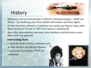 History
•   Barbituric acid was first preraed in 1864 by a German scientist - Adolf von
    Baeyer - by combining urea from animals and malonic acid from apples
•   Its first derivative utilized as a medicine was used to put dogs to sleep, latter
    Bayer produced Veronal in 1903 to be used as a sleeping aid
•   Soon after, phenobarbital and many other barbituric acid derivatives were
    discovered and marketed
    Interesting facts
•   Caused the death of many celebrities such
    as Jimi Hendrix and Marilyn Monroe
•   Used by the Nazis during WWII for
    euthanasia
 