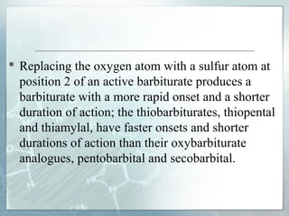  Replacing the oxygen atom with a sulfur atom at
  position 2 of an active barbiturate produces a
  barbiturate with a more rapid onset and a shorter
  duration of action; the thiobarbiturates, thiopental
  and thiamylal, have faster onsets and shorter
  durations of action than their oxybarbiturate
  analogues, pentobarbital and secobarbital.
 