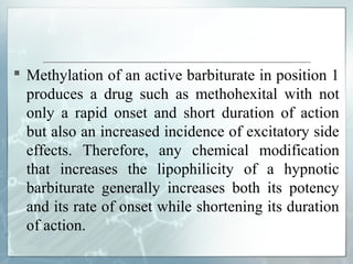  Methylation of an active barbiturate in position 1
  produces a drug such as methohexital with not
  only a rapid onset and short duration of action
  but also an increased incidence of excitatory side
  effects. Therefore, any chemical modification
  that increases the lipophilicity of a hypnotic
  barbiturate generally increases both its potency
  and its rate of onset while shortening its duration
  of action.
 