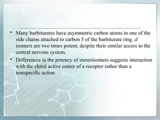  Many barbiturates have asymmetric carbon atoms in one of the
  side chains attached to carbon 5 of the barbiturate ring. d
  isomers are two times potent, despite their similar access to the
  central nervous system.
 Differences in the potency of stereoisomers suggests interaction
  with the chiral active center of a receptor rather than a
  nonspecific action
 
