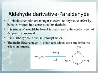 Aldehyde derivative-Paraldehyde
 Aliphatic aldehydes are thought to exert their hypnotic effect by
  being converted into corresponding alcohols
 It is trimer of acetaldehyde and is considered to be cyclic acetal of
  the parent compound
 It is a safe hypnotic and has prompt action
 The main disadvantage is its pungent odour, taste and irritating
  effect on mucosa
 