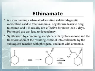 Ethinamate
 is a short-acting carbamate-derivative sedative-hypnotic
  medication used to treat insomnia. Regular use leads to drug
  tolerance, and it is usually not effective for more than 7 days.
  Prolonged use can lead to dependency.
 Synthesized by combining acetylene with cyclohexanone and the
  transformation of the resulting carbinol into carbamate by the
  subsequent reaction with phosgene, and later with ammonia.
 