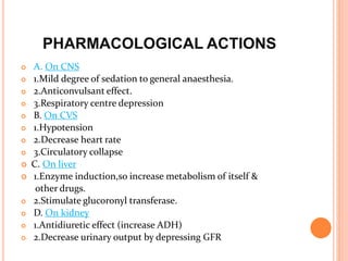 PHARMACOLOGICAL ACTIONS
 A. On CNS
 1.Mild degree of sedation to general anaesthesia.
 2.Anticonvulsant effect.
 3.Respiratory centre depression
 B. On CVS
 1.Hypotension
 2.Decrease heart rate
 3.Circulatory collapse
 C. On liver
 1.Enzyme induction,so increase metabolism of itself &
other drugs.
 2.Stimulate glucoronyl transferase.
 D. On kidney
 1.Antidiuretic effect (increase ADH)
 2.Decrease urinary output by depressing GFR
 