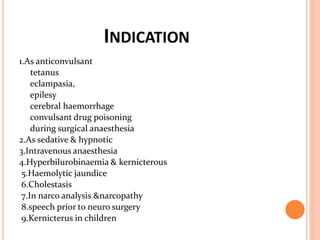 INDICATION
1.As anticonvulsant
tetanus
eclampasia,
epilesy
cerebral haemorrhage
convulsant drug poisoning
during surgical anaesthesia
2.As sedative & hypnotic
3.Intravenous anaesthesia
4.Hyperbilurobinaemia & kernicterous
5.Haemolytic jaundice
6.Cholestasis
7.In narco analysis &narcopathy
8.speech prior to neuro surgery
9.Kernicterus in children
 