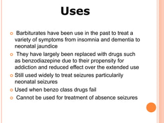 Uses
 Barbiturates have been use in the past to treat a
variety of symptoms from insomnia and dementia to
neonatal jaundice
 They have largely been replaced with drugs such
as benzodiazepine due to their propensity for
addiction and reduced effect over the extended use
 Still used widely to treat seizures particularily
neonatal seizures
 Used when benzo class drugs fail
 Cannot be used for treatment of absence seizures
 