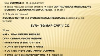 • Give DOPAMINE (5-15 mcg/kg/min)
• If above measures are not effective  insert CENTRAL VENOUS PRESSURE(CVP)
MONITOR/ PULMONARY ARTERYCATHETER , to check :
1. If fluids are required
2.CARDIAC OUTPUT and SYSTEMIC VASCULR RESISTANCE, according to the
formula:
SVR= [80(MAP-CVP)]/ CO,
Where
MAP = MEAN ARTERIAL PRESSURE
CVP = CENTRAL VENOUS PRESSURE
• Normal value of SVR: 770-1500
• If CVP is low  give more IV FLUIDS
• If CO is low  give DOBUTAMINE/ DOPAMINE
• If SVRis low  give NOREPINEPHRINE (4-8 mcg/min)
 