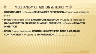  MECHANISM OF ACTION & TOXICITY :
VISHALGALAVE
NAVSAHYADRI INSTITUTE OF PHARMACY
• BARBITURATES  Causes GENERALIZED DEPRESSION of neuronal activity in
brain
• DRUG  Interacts with BARBITURATE RECEPTOR  Leads to increase in
GABA-MEDIATED CHLORIDE CHANNEL CURRENTS  Causes SYNAPTIC
INHIBITION
• DRUG  also depresses CENTRAL SYMPATHETIC TONE & CARDIAC
CONTRACTILITY  Leads to HYPOTENSION……………………….
 