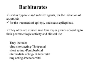 Barbiturates
used as hypnotic and sedative agents, for the induction of
anesthesia
 for the treatment of epilepsy and status epilepticus.
They often are divided into four major groups according to
their pharmacologic activity and clinical use
They include;
ultra-short acting-Thiopental
short acting -Pentobarbital
intermediate acting- Butabarbital
long acting-Phenobarbital
 