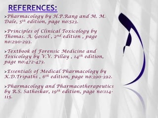 Pharmacology by H.P.Rang and M. M.
Dale, 5th edition, page no:523.
Principles of Clinical Toxicology by
Thomas. A. Gossel , 2nd edition , page
no:290-293.
Textbook of Forensic Medicine and
Toxicology by V.V. Pillay , 14th edition,
page no:472-473.
Essentials of Medical Pharmacology by
K.D.Tripathi , 6th edition, page no:390-392.
Pharmacology and Pharmacotherapeutics
by R.S. Sathoskar, 19th edition, page no:114-
115.
 