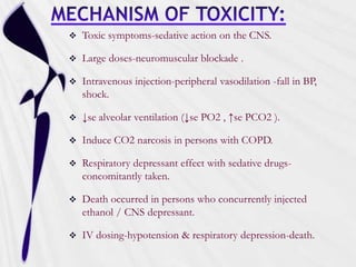  Toxic symptoms-sedative action on the CNS.
 Large doses-neuromuscular blockade .
 Intravenous injection-peripheral vasodilation -fall in BP,
shock.
 ↓se alveolar ventilation (↓se PO2 , ↑se PCO2 ).
 Induce CO2 narcosis in persons with COPD.
 Respiratory depressant effect with sedative drugs-
concomitantly taken.
 Death occurred in persons who concurrently injected
ethanol / CNS depressant.
 IV dosing-hypotension & respiratory depression-death.
 