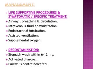  LIFE SUPPORTIVE PROCEDURES &
SYMPTOMATIC / SPECIFIC TREATMENT:
 Airway , breathing & circulation.
 Intravenous fluid administration.
 Endotracheal intubation.
 Assisted ventilation.
 Supplemental oxygen.
 DECONTAMINATION:
 Stomach wash within 6-12 hrs.
 Activated charcoal.
 Emesis is contraindicated.
 