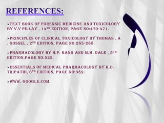TEXT BOOK OF FORENSIC MEDICINE AND TOXICOLOGY
BY V.V PILLAY , 14TH EDITION, PAGE NO:470-471.
PRINCIPLES OF CLINICAL TOXICOLOGY BY THOMAS . A
. GOSSEL , 2ND EDITION, PAGE NO:285-288.
PHARMACOLOGY BY H.P. RANG AND M.M. DALE , 5TH
EDITION,PAGE NO:522.
ESSENTIALS OF MEDICAL PHARMACOLOGY BY K.D.
TRIPATHI, 6TH EDITION, PAGE NO:389.
WWW. GOOGLE.COM.
 