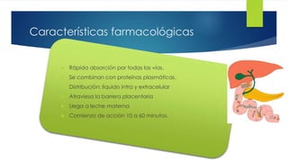 12 
Características farmacológicas 
 Rápida absorción por todas las vías. 
 Se combinan con proteínas plasmáticas. 
 Distribución: liquido intra y extracelular 
 Atraviesa la barrera placentaria 
 Llega a leche materna 
 Comienzo de acción 10 a 60 minutos. 
 