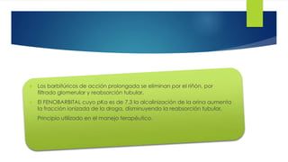17 
 Los barbitúricos de acción prolongada se eliminan por el riñón, por 
filtrado glomerular y reabsorción tubular. 
 El FENOBARBITAL cuyo pKa es de 7.3 la alcalinización de la orina aumenta 
la fracción ionizada de la droga, disminuyendo la reabsorción tubular. 
 Principio utilizado en el manejo terapéutico. 
 
