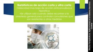 Barbitúricos de acción corta y ultra corta 28 
•Velocidad mas baja de acción anticonvulsiva e 
hipnótica 
•Se utilizan solo cuando debe recurrirse a la 
anestesia general para controlar convulsiones que 
son resistentes a otras medidas 
Efectos Terapéuticos: Aplicaciones en el Sistema Nervioso 
Central 
 