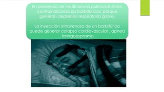 51 
En presencia de insuficiencia pulmonar están 
contraindicados los barbitúricos, porque 
generan depresión respiratoria grave. 
La inyección intravenosa de un barbitúrico 
puede generar colapso cardiovascular , apnea 
, laringoespasmo. 
 