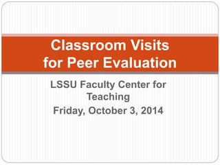Classroom Visits 
for Peer Evaluation 
LSSU Faculty Center for 
Teaching 
Friday, October 3, 2014 
 