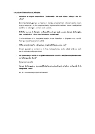 Entrevista al dependent de la botiga:
- Quina és la llengua dominant de l’establiment? Per què aquesta llengua i no una
altra?
Domina el català, perquè la majoria de menús, cartes i el nom estan en català, creiem
que és perquè el cap del bar és català ho imprimeix i ho decideix tot en català però el
cambrer és estranger i per tant parla castellà.
- Si hi ha barreja de llengües en l’establiment, per què aquesta barreja de llengües
tant a nivell escrit com a nivell escrit com a nivell oral?
Si, al establiment hi ha barreja de llengües ja que el cambrer es dirigeix a tu en castellà.
Tot i que les cartes estan en català.
- Hi ha consciència d’ús o d’opció, o ningú no hi havia pensat mai?
Creiem que com el cambrer és de fora, mai es planteja parlar català, sinó que parla
català perquè és el que domina.
- En quina llengua inicial es dirigeix el dependent al client? Sempre? Independentment
de la llengua del client?
Sempre en castellà
- Canvia de llengua un cop establerta la comunicació amb el client en funció de la
llengua del client?
No, el cambrer sempre parla en castellà
 