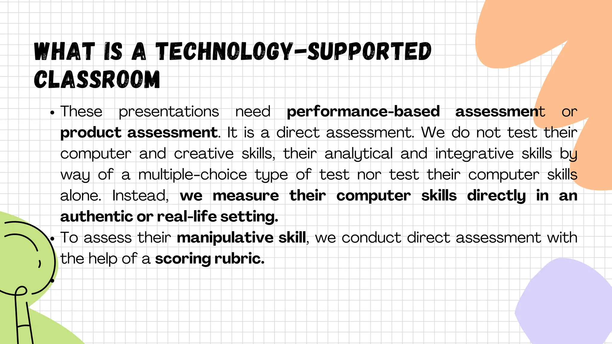What is A technology-supported
classroom
These presentations need performance-based assessment or
product assessment. It is a direct assessment. We do not test their
computer and creative skills, their analytical and integrative skills by
way of a multiple-choice type of test nor test their computer skills
alone. Instead, we measure their computer skills directly in an
authentic or real-life setting.
To assess their manipulative skill, we conduct direct assessment with
the help of a scoring rubric.
 