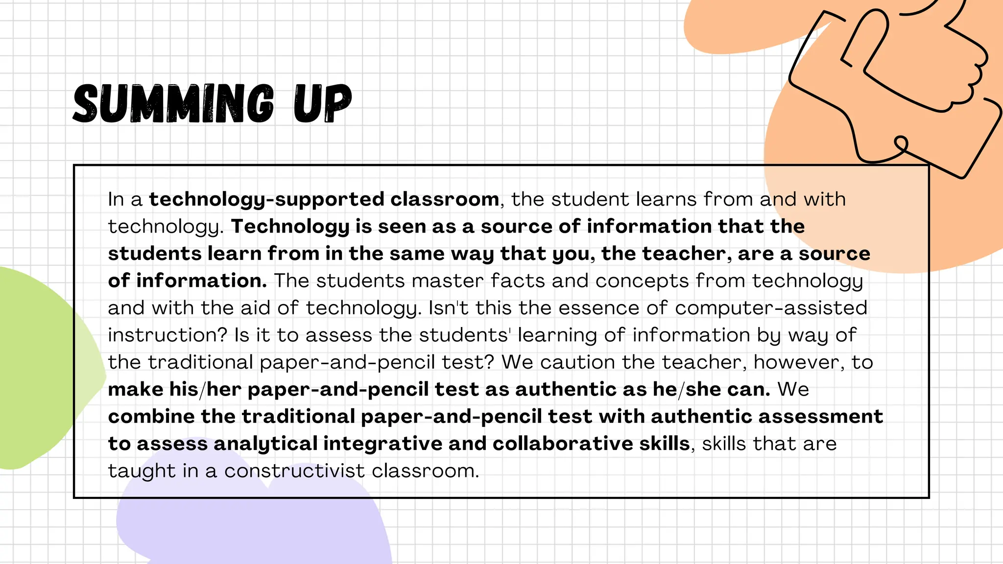 In a technology-supported classroom, the student learns from and with
technology. Technology is seen as a source of information that the
students learn from in the same way that you, the teacher, are a source
of information. The students master facts and concepts from technology
and with the aid of technology. Isn't this the essence of computer-assisted
instruction? Is it to assess the students' learning of information by way of
the traditional paper-and-pencil test? We caution the teacher, however, to
make his/her paper-and-pencil test as authentic as he/she can. We
combine the traditional paper-and-pencil test with authentic assessment
to assess analytical integrative and collaborative skills, skills that are
taught in a constructivist classroom.
SUMMING UP
 