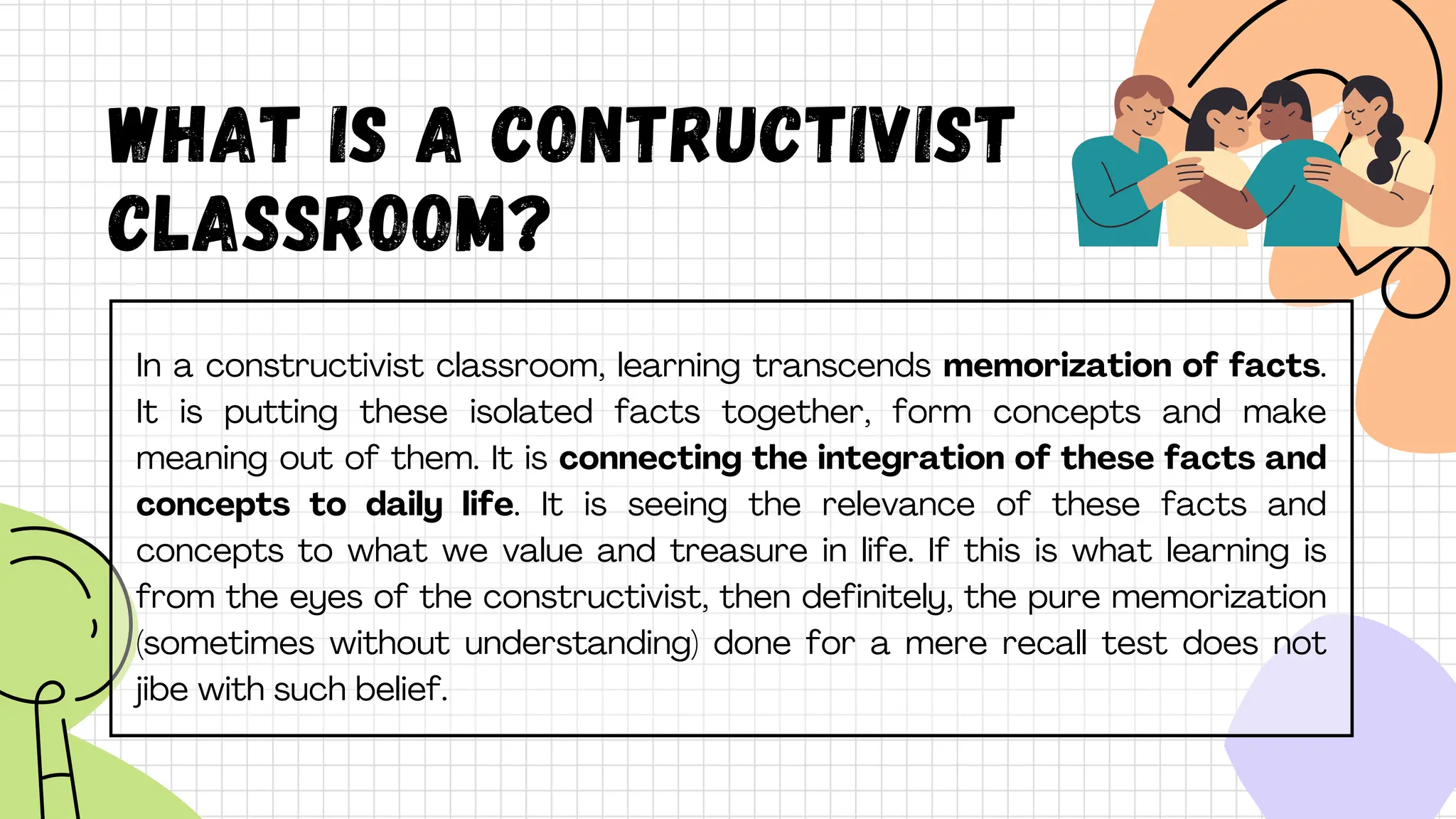What is A CONTRUCTIVIST
CLASSROOM?
In a constructivist classroom, learning transcends memorization of facts.
It is putting these isolated facts together, form concepts and make
meaning out of them. It is connecting the integration of these facts and
concepts to daily life. It is seeing the relevance of these facts and
concepts to what we value and treasure in life. If this is what learning is
from the eyes of the constructivist, then definitely, the pure memorization
(sometimes without understanding) done for a mere recall test does not
jibe with such belief.
 