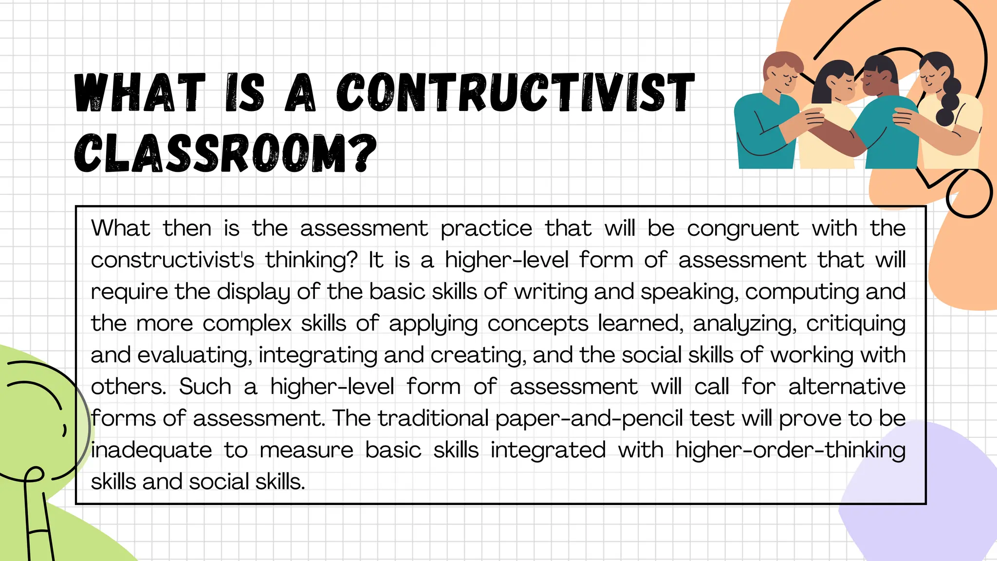 What is A CONTRUCTIVIST
CLASSROOM?
What then is the assessment practice that will be congruent with the
constructivist's thinking? It is a higher-level form of assessment that will
require the display of the basic skills of writing and speaking, computing and
the more complex skills of applying concepts learned, analyzing, critiquing
and evaluating, integrating and creating, and the social skills of working with
others. Such a higher-level form of assessment will call for alternative
forms of assessment. The traditional paper-and-pencil test will prove to be
inadequate to measure basic skills integrated with higher-order-thinking
skills and social skills.
 
