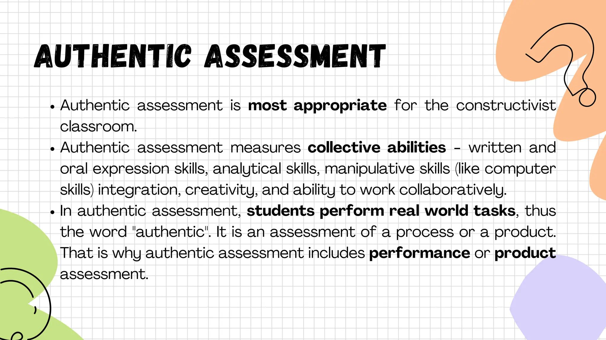 AUTHENTIC ASSESSMENT
Authentic assessment is most appropriate for the constructivist
classroom.
Authentic assessment measures collective abilities - written and
oral expression skills, analytical skills, manipulative skills (like computer
skills) integration, creativity, and ability to work collaboratively.
In authentic assessment, students perform real world tasks, thus
the word "authentic". It is an assessment of a process or a product.
That is why authentic assessment includes performance or product
assessment.
 