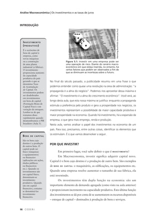 98 C E D E R J
Análise Macroeconômica | Os investimentos e as taxas de juros
INTRODUÇÃO
No final do século passado, a publicidade resumiu em uma frase o que
podemos entender como quase uma revolução na área de administração: “a
propaganda é a alma do negócio”. Podemos nos aproveitar dessa máxima e
afirmar: “O investimento é a alma do crescimento econômico”. Você verá, ao
longo desta aula, que esta nossa máxima se justifica: enquanto a propaganda
estimula a preferência pelo produto e gera a prosperidade nos negócios, os
investimentos representam a possibilidade de maior capacidade produtiva e
maior prosperidade na economia. Quando há investimento, há a expansão da
empresa, o que gera mais emprego, renda e produção.
Nesta aula, vamos analisar o papel dos investimentos na economia de um
país. Para isso, precisamos, entre outras coisas, identificar os elementos que
os estimulam. É o que vamos desenvolver a seguir.
POR QUE INVESTIR?
Em primeiro lugar, você sabe definir o que é INVESTIMENTO?
Em Macroeconomia, investir significa adquirir capital novo.
Capital é o bem cujo destino é a produção de outro bem. São exemplos
de BENS DE CAPITAL o maquinário, as edificações, os equipamentos etc.
Quando uma empresa resolve aumentar o tamanho de sua fábrica, ela
está investindo.
Os investimentos têm dupla função na economia: são um
importante elemento de demanda agregada (como visto na aula anterior)
e proporcionam incremento na capacidade produtiva. Esta última função
dos investimentos se dá por conta de se aumentarem os recursos disponíveis
– estoque de capital – destinados à produção de bens e serviços.
INVESTIMENTO
(PRODUTIVO)
É o acréscimo de
bens de capital à
empresa, como
novas máquinas
ou a construção
de uma planta
industrial (a fábrica).
O investimento
proporciona aumento
da capacidade
produtiva do país
gerando o que se
denomina Taxa
de Acumulação
de Capital. Os
investimentos podem
ser desdobrados
em investimentos
em bens de capital
(Formação Bruta de
Capital Fixo) e em
variação de estoques.
Lembre-se de que
tratamos disso
rapidamente quando
desmembramos o PIB
brasileiro (Aula 3).
Figura 5.1: Investir em uma empresa pode ser
uma operação de risco. Diante do cenário macro-
econômico em que esteja inserida, no entanto, há
certos fatores que podem ser observados a fim de
que se diminuam as incertezas sobre o futuro.
HenningBuchholz(www.sxc.hu)
BENS DE CAPITAL
São os bens cujo
destino é a produção
de outros bens. O
capital pode ser
físico (máquinas
e equipamentos)
ou financeiro
(aplicações em ações,
títulos públicos
ou financeiros
etc.). Quando os
investimentos são
em capital físico,
denominam-se
investimento
produtivo. Quando
são em capital
financeiro, costuma-
se denominá-los
investimento
financeiro.
 