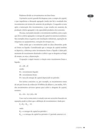 C E D E R J 99
AULA
5
Podemos dividir os investimentos em duas fases:
A primeira ocorre quando há despesas com a compra de capital,
o que impulsiona a demanda agregada (ainda não há o resultado dos
investimentos em termos de aumento da produção). A segunda se nota
após a maturação dos investimentos, o que resulta em aumento da
produção (oferta agregada) e da capacidade produtiva da economia.
Ou seja, você pode entender o investimento também como a ação
que eleva a oferta agregada e o estoque de capital no sistema econômico.
São exemplos disso os gastos com instalações industriais, aquisições de
máquinas ou equipamentos, variações de estoques etc.
Saiba ainda que o investimento pode ter duas dimensões: pode
ser bruto ou líquido. Considerando que o estoque de capital também
se deprecia, a diferença entre investimento bruto e líquido é dada pelo
montante de investimento destinado a cobrir o que se desgasta ao longo
do tempo, ou seja, a depreciação.
A equação a seguir mostra a relação entre investimento bruto e
líquido.
IL = IB – D
sendo:
IL = investimento líquido
IB = investimento bruto
D = taxa do estoque de capital depreciado no período.
Em termos concretos: se, por exemplo, os investimentos totais
de um país forem da ordem de 10 bilhões de dólares e, em média, 10%
dos investimentos servirem apenas para cobrir o desgaste do capital,
teremos:
IL = 10 – 0,1 (10) = 90
Caso você se sinta mais à vontade com um raciocínio baseado em
equações, pode-se dizer que a definição de investimentos é dada por:
It = Kt – Kt-1 (1)
onde:
Kt = o estoque de capital no período t
Kt-1 = o estoque de capital no período t-1 (período anterior a t)
 