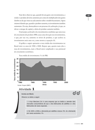C E D E R J 101
AULA
5
Invista em Marte
Observe os dados a seguir:
Atividade 1
Você deve observar que, quando há um gasto com investimentos, a
renda e o produto deverão aumentar por conta do multiplicador dos gastos
(lembre-se do que vimos na aula anterior sobre o modelo keynesiano). Agora
estamos falando que, quando o produto aumenta, os investimentos também
aumentam. Ou seja, desencadeia-se um processo de aceleração, já que, ao
elevar o estoque de capital, a oferta de produto aumenta também.
O princípio acelerador dos investimentos estabelece que uma taxa
de crescimento do produto (PIB) causa uma elevação nos investimentos,
o que, por sua vez, aumenta os níveis de produto, o que acelera os
investimentos mais uma vez, como mostra a equação (4).
O gráfico a seguir apresenta a taxa média dos investimentos no
Brasil entre os anos de 1980 e 2000. Repare que, quanto mais alta a
taxa de investimentos, mais o Brasil esteve ampliando o seu potencial
de crescimento econômico.
Taxa média de investimento (% do PIB)
1. A Aço Marciano S.A. é uma empresa que se dedica a atender dois
mercados consumidores de aço: o dos fabricantes de satélites e o dos
fabricantes de naves espaciais.
2. De 2055 a 2056, a demanda por satélites cresceu 3%. Já a demanda
por naves aumentou 1%.
21
Taxamédiadeinvestimento
1980 1985 1990 1995 2000
Anos
30
25
20
15
10
5
0
Fonte: Froyen (2001)
 