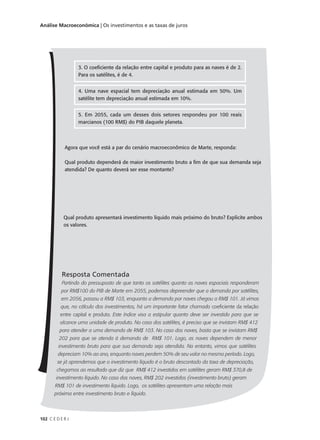 102 C E D E R J
Análise Macroeconômica | Os investimentos e as taxas de juros
Agora que você está a par do cenário macroeconômico de Marte, responda:
Qual produto dependerá de maior investimento bruto a fim de que sua demanda seja
atendida? De quanto deverá ser esse montante?
Qual produto apresentará investimento líquido mais próximo do bruto? Explicite ambos
os valores.
Resposta Comentada
Partindo do pressuposto de que tanto os satélites quanto as naves espaciais responderam
por RM$100 do PIB de Marte em 2055, podemos depreender que a demanda por satélites,
em 2056, passou a RM$ 103, enquanto a demanda por naves chegou a RM$ 101. Já vimos
que, no cálculo dos investimentos, há um importante fator chamado coeficiente da relação
entre capital e produto. Este índice visa a estipular quanto deve ser investido para que se
alcance uma unidade de produto. No caso dos satélites, é preciso que se invistam RM$ 412
para atender a uma demanda de RM$ 103. No caso das naves, basta que se invistam RM$
202 para que se atenda à demanda de RM$ 101. Logo, as naves dependem de menor
investimento bruto para que sua demanda seja atendida. No entanto, vimos que satélites
depreciam 10% ao ano, enquanto naves perdem 50% de seu valor no mesmo período. Logo,
se já aprendemos que o investimento líquido é o bruto descontado da taxa de depreciação,
chegamos ao resultado que diz que RM$ 412 investidos em satélites geram RM$ 370,8 de
investimento líquido. No caso das naves, RM$ 202 investidos (investimento bruto) geram
RM$ 101 de investimento líquido. Logo, os satélites apresentam uma relação mais
próxima entre investimento bruto e líquido.
3. O coeficiente da relação entre capital e produto para as naves é de 2.
Para os satélites, é de 4.
4. Uma nave espacial tem depreciação anual estimada em 50%. Um
satélite tem depreciação anual estimada em 10%.
5. Em 2055, cada um desses dois setores respondeu por 100 reais
marcianos (100 RM$) do PIB daquele planeta.
 
