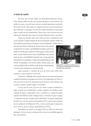 C E D E R J 103
AULA
5
A TAXA DE JUROS
Já vimos que investir requer um desembolso financeiro inicial.
Uma empresa pode investir com recursos próprios ou de terceiros. Em
ambos os casos, a taxa de juros exerce um papel importante na decisão
de investir ou não. Veja como: se a empresa precisar recorrer aos bancos
para financiar a aquisição do nível de capital desejado, ela precisará
pagar os juros de tais empréstimos. Nesse caso, a taxa de juros será um
importante indicador dos custos de investir. Bastante claro, concorda?
Existe, no entanto, uma outra forma de fazer investimentos. Ela
ocorre quando a empresa dispõe de lucros do período anterior retidos em
nível suficiente para bancar seus gastos com investimentos. Ainda assim, a
taxa de juros afetará a decisão de investir. Isso ocorre porque
o empresário irá avaliar a possibilidade de aplicar esses lucros
retidos em títulos que rendam em ritmo igual ao das taxas de
juros. Se esses títulos tiverem uma rentabilidade com os juros
maior do que a rentabilidade esperada com a maturação dos
investimentos na produção, o empresário pode decidir por não
investir na produção e sim nesses títulos. Sendo assim, com
recursospróprios(lucrosretidos)oudeterceiros(empréstimos),
a taxa de juros representa o custo de investir.
Agora guarde: o conceito de taxa de juros recai sobre duas
vertentes: a taxa nominal e a taxa real.
A primeira é definida como aquela expressa em termos de quantas
unidades monetárias são pagas como juros. Um empréstimo de 100 u.m.
com taxa de juros de 10% representa juros de 10 u.m. Estes últimos são
os juros nominais, aqueles pagos no mercado.
A taxa real de juros, por sua vez, mede o quanto realmente se
paga, levando em consideração o poder aquisitivo do dinheiro antes
e depois de pago o empréstimo. Isto é, considera-se a perda do poder
aquisitivo do dinheiro dada a inflação entre o momento em que se pegou
e o momento em que se pagou pelo empréstimo. Se aquele empréstimo
de 100 u.m., com taxa de juros (nominal) de 10%, tivesse sido realizado
em um ambiente de inflação de 10%, o valor real do que se emprestou
seria 110 u.m. (pois os preços aumentaram em 10%).
Entendido isso, repare: ao se pagar 110 u.m. (100 u.m. da parcela
principal e 10 u.m. de juros nominais) não se estaria na realidade pagando
juro real nenhum.
Figura 5.2: É nas Bolsas de Valores que se
acompanha o desempenho dos títulos e
das ações das empresas.
NeilGould(www.sxc.hu)
 