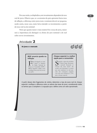 C E D E R J 105
AULA
5
Por essa razão, os dispêndios com investimentos dependem da taxa
real de juros. Observe que, se a economia do país apresenta baixa taxa
de inflação, a diferença entre juros reais e nominais deverá ser pequena;
sendo assim, nesse caso, tanto faria entender os investimentos a partir
da taxa real ou da nominal.
Note que quanto maior e mais instável for a taxa de juros, maior
será a importância de distinguir os efeitos do juro nominal e do real
sobre novos investimentos.
Os juros e o mercado
A partir desses dois fragmentos de notícia, determine a taxa de juros real do cheque
especial e verifique a diferença entre os valores das taxas de juros, considerando todos
os termos que a compõem e a equação que a define como um valor aproximado.
Atividade 2
321
Foram divulgados na noite
de ontem os números
do Índice Nacional de
Preços ao Consumidor (INPC/
IBGE). Segundo o índice, a taxa
de inflação deste mês fica na casa
dos 2,68%.
IBGE anuncia queda na
inflação
Segundo o opera-dor da Bolsa
de Valores Jorge Stressman,
“o mercado financeiro se
ressente das taxas atuais”. De
acordo com Stressman, os títulos
que mais renderam no mês pas-
sado não conseguem competir
com uma taxa nominal de 7,79%
para o cheque especial.
Cheque especial é a melhor
opção para o consumidor
 
