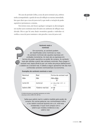C E D E R J 109
AULA
5
Variáveis reais e
nominais
Em economia, as variáveis podem
ser classificadas como nominais ou reais.
As variáveis nominais são aquelas expressas em
unidades monetárias. As reais são as expressas em
termos de poder aquisitivo ou poder de compra. As variáveis
reais são obtidas a partir das variáveis nominais. Para chegar à
variável real, basta dividi-la por um índice de preços (deflacionar)
e obtém-se a variável real. A tabela a seguir apresenta três das mais
conhecidas variáveis nominais/reais na economia.
Exemplos de variáveis nominais e reais
Saiba que salário real é o salário medido pelo poder de
compra. Em outras palavras, seu contracheque indica
o seu salário nominal (quanto em u.m. você esta
recebendo). O que você compra com o
salário que recebeu evidencia o seu
salário real.
No caso do período Collor, a taxa de juros nominal caiu, embora
tenha acompanhado a queda da taxa de inflação na mesma intensidade.
Isto quer dizer que a taxa de juros real (a que mede a variação do poder
aquisitivo) permaneceu a mesma.
Em termos reais, não houve qualquer vantagem ou desvantagem
em receber juros nominais mais elevados em ambiente de inflação mais
elevado. Diz-se que há uma ilusão monetária quando o individuo só
verifica a taxa de juros nominais e não percebe a taxa de juros real.
Nominal Real Forma da variável real
PIBn PIBr PIBr=PIBn
P
Juros (n) Juros (ρ) ρ = n−π ou ≈ n − π
1+π
Salário (W) 1Salário real (w) w=W
P
??
P (índice de preços no período) representa um índice
de preços como o INPC, IPC, IGP etc.
 