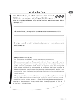 C E D E R J 111
AULA
5
1. Em determinado país, um trabalhador recebia salários mensais de
R$ 1.000. Um ano depois, seu salário foi para R$ 2.000, enquanto a
inflação atingiu a taxa de 80%. O que aconteceu com o salário nominal e o salário
real nesse caso?
________________________________________________________________________________
______________________________________________________________________________
2. Economicamente, um empréstimo pode ter taxa de juros nominais negativa?
________________________________________________________________________________
________________________________________________________________________________
______________________________________________________________________________
3. Por que a taxa de juros é o custo de investir, mesmo se a empresa tiver recursos
próprios para tal?
________________________________________________________________________________
________________________________________________________________________________
______________________________________________________________________________
Respostas Comentadas
1. O salário nominal aumentou em 100%. O salário real aumentou em 20%.
2. Sim, embora essa situação se refira a um equívoco da parte de quem empresta. Se a taxa real
de juros foi negativa, então o valor real do que se emprestou foi menor do que o valor do que se
recebeu com o fim do empréstimo. Sendo assim, quem emprestou perdeu. Isso ocorre quando
quem empresta não percebe ou erra na previsão da inflação que deve ocorrer no período de
vigência do empréstimo. Economicamente, ninguém estaria disposto a emprestar, digamos, a uma
taxa nominal de 10% se estiver imaginando que a taxa de inflação no mesmo período deverá ser
maior do que 10%.
3. Porque o empresário leva em consideração o que poderia receber se aplicasse no mercado
financeiro o dinheiro destinado a investir. Por exemplo, se o mercado financeiro estiver remunerando
as aplicações com uma taxa mais alta do que a taxa de lucratividade que ele espera receber como
resultado dos seus investimentos, ele pode preferir aplicar no mercado financeiro, ao invés de
se voltar para o mercado produtivo.
Atividades Finais
321
 