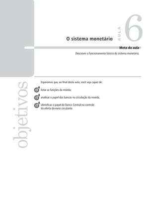 O sistema monetário
Esperamos que, ao final desta aula, você seja capaz de:
listar as funções da moeda;
analisar o papel dos bancos na circulação da moeda;
identificar o papel do Banco Central no controle
da oferta do meio circulante.
6objetivos
AULA
Meta da aula
Descrever o funcionamento básico do sistema monetário.
1
2
3
 
