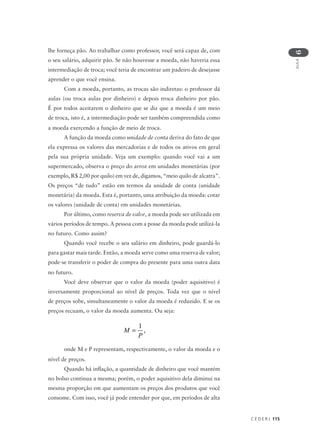 C E D E R J 115
AULA
6
lhe forneça pão. Ao trabalhar como professor, você será capaz de, com
o seu salário, adquirir pão. Se não houvesse a moeda, não haveria essa
intermediação de troca; você teria de encontrar um padeiro de desejasse
aprender o que você ensina.
Com a moeda, portanto, as trocas são indiretas: o professor dá
aulas (ou troca aulas por dinheiro) e depois troca dinheiro por pão.
É por todos aceitarem o dinheiro que se diz que a moeda é um meio
de troca, isto é, a intermediação pode ser também compreendida como
a moeda exercendo a função de meio de troca.
A função da moeda como unidade de conta deriva do fato de que
ela expressa os valores das mercadorias e de todos os ativos em geral
pela sua própria unidade. Veja um exemplo: quando você vai a um
supermercado, observa o preço do arroz em unidades monetárias (por
exemplo, R$ 2,00 por quilo) em vez de, digamos, “meio quilo de alcatra”.
Os preços “de tudo” estão em termos da unidade de conta (unidade
monetária) da moeda. Esta é, portanto, uma atribuição da moeda: cotar
os valores (unidade de conta) em unidades monetárias.
Por último, como reserva de valor, a moeda pode ser utilizada em
vários períodos de tempo. A pessoa com a posse da moeda pode utilizá-la
no futuro. Como assim?
Quando você recebe o seu salário em dinheiro, pode guardá-lo
para gastar mais tarde. Então, a moeda serve como uma reserva de valor;
pode-se transferir o poder de compra do presente para uma outra data
no futuro.
Você deve observar que o valor da moeda (poder aquisitivo) é
inversamente proporcional ao nível de preços. Toda vez que o nível
de preços sobe, simultaneamente o valor da moeda é reduzido. E se os
preços recuam, o valor da moeda aumenta. Ou seja:
onde M e P representam, respectivamente, o valor da moeda e o
nível de preços.
Quando há inflação, a quantidade de dinheiro que você mantém
no bolso continua a mesma; porém, o poder aquisitivo dela diminui na
mesma proporção em que aumentam os preços dos produtos que você
consome. Com isso, você já pode entender por que, em períodos de alta
M
P
=
1
,
 