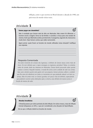 116 C E D E R J
Análise Macroeconômica | O sistema monetário
Vamos pegar um cineminha?
Não é novidade que Gerson está de olho em Marinalva. Mas ontem foi diferente: o
homem reuniu coragem, livrou-se da timidez e convidou a moça para uma sessão de
cinema. Sorte que Marinalva aceitou prontamente. O programa, segundo ele, transcorreu
muito bem. Hoje Gerson contou que estão namorando.
Agora pense: quais foram as funções da moeda utilizadas nessa situação? Justifique
sua resposta.
______________________________________________________________________________
______________________________________________________________________________
______________________________________________________________________________
______________________________________________________________________________
Resposta Comentada
No exato momento da compra dos ingressos, o dinheiro de Gerson atuou como meio de
troca. Foi com dinheiro que o rapaz conseguiu os ingressos, percebeu? Talvez, no entanto,
antes do convite, dado seu interesse em Marinalva, Gerson tenha procurado saber quanto
custava o cinema. Naquele instante, a moeda lhe serviu como unidade de valor (ou conta).
Veja: para calcular quanto seria gasto com sua paquera, Gerson precisou utilizar a unidade
que lhe serve de referência em todos os momentos em que pretende adquirir um bem ou
serviço. Mas há ainda mais: se Gerson guardou um pouco mais de dinheiro, especulando
que poderiam ocorrer outras distrações após o cinema, esse dinheiro de reserva serviu à
função de reserva de valor.
Atividade 1
1
inflação, como o que ocorreu no Brasil durante a década de 1980, um
país troca de moeda várias vezes.
Moedas brasileiras
O Brasil já passou por vários períodos de alta inflação. Em vários meses, a taxa de inflação
mensal ultrapassou os 50%, o que já é considerado uma situação de hiperinflação.
Diz-se que a inflação destrói as funções da moeda.
Atividade 2
1
 