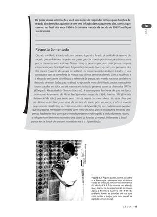 C E D E R J 117
AULA
6
De posse dessas informações, você seria capaz de responder como e quais funções da
moeda são destruídas quando se tem uma inflação demasiadamente alta, como a que
ocorreu no Brasil dos anos 1980 e da primeira metade da década de 1990? Justifique
sua resposta.
______________________________________________________________________________
______________________________________________________________________________
____________________________________________________________________________
Resposta Comentada
Quando a inflação é muito alta, em primeiro lugar é a função de unidade de reserva da
moeda que se deteriora: ninguém vai querer guardar moeda para transações futuras se os
preços crescem a cada instante. Nesses casos, as pessoas procuram antecipar as compras
e fazer estoques. Esse fenômeno foi percebido naquela época, quando, nos primeiros dias
dos meses (quando são pagos os salários), os supermercados andavam lotados, o que
contrastava com os corredores às moscas nas últimas semanas do mês. Com a incidência e
a elevação persistente da inflação, a referência de preços pela moeda nacional também vai
deixando de existir. Saiba que, no Brasil, na época de mais alta inflação, muitas mercadorias
foram cotadas em dólar ou até mesmo em títulos do governo, como as chamadas ORTNs
(Obrigação Reajustável do Tesouro Nacional). A esse respeito, lembre-se de que, na época
próxima ao lançamento do Plano Real (primeiros meses de 1994), havia a URV (Unidade
Referencial de Valor), que servia para cotar os preços das mercadorias. Isto quer dizer que
se utilizava outro fator para servir de unidade de conta para os preços, e não a moeda
propriamente dita. Por fim, se continuasse o ritmo de hiperinflação, seria perfeitamente possível
que as pessoas rejeitassem a moeda como meio de troca, pois a assustadora elevação dos
preços fatalmente faria com que a moeda perdesse o valor rápida e profundamente. Assim,
a inflação é um fenômeno monetário que destrói as funções da moeda. Felizmente, o Brasil
parece ter se livrado do tsunami monetário que é a hiperinflação.
Figura 6.2: Alguns países, como a Áustria
e a Alemanha, passaram por altíssimas
taxas de inflação, em certos momentos
do século XX. A foto mostra um alemão
que, diante da desvalorização do marco
após a Primeira Guerra (1914-1918),
preferiu forrar as paredes de sua casa
com notas a pagar por um papel de
parede convencional.
(1923)edina.ac.uk/eig
 