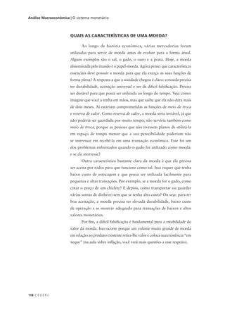 118 C E D E R J
Análise Macroeconômica | O sistema monetário
QUAIS AS CARACTERÍSTICAS DE UMA MOEDA?
Ao longo da história econômica, várias mercadorias foram
utilizadas para servir de moeda antes de evoluir para a forma atual.
Alguns exemplos são o sal, o gado, o ouro e a prata. Hoje, a moeda
disseminada pelo mundo é o papel-moeda. Agora pense: que características
essenciais deve possuir a moeda para que ela exerça as suas funções de
forma plena? A resposta a que a socidade chegou é clara: a moeda precisa
ter durabilidade, aceitação universal e ser de difícil falsificação. Precisa
ser durável para que possa ser utilizada ao longo do tempo. Veja como:
imagine que você a tenha em mãos, mas que saiba que ela não dura mais
de dois meses. Aí estariam comprometidas as funções de meio de troca
e reserva de valor. Como reserva de valor, a moeda seria inviável, já que
não poderia ser guardada por muito tempo; não serviria também como
meio de troca, porque as pessoas que não tivessem planos de utilizá-la
em espaço de tempo menor que a sua perecibilidade poderiam não
se interessar em recebê-la em uma transação econômica. Esse foi um
dos problemas enfrentados quando o gado foi utilizado como moeda:
e se ele morresse?
Outra característica bastante clara da moeda é que ela precisa
ser aceita por todos para que funcione como tal. Isso requer que tenha
baixo custo de estocagem e que possa ser utilizada facilmente para
pequenas e altas transações. Por exemplo, se a moeda for o gado, como
cotar o preço de um chiclete? E depois, como transportar ou guardar
várias somas de dinheiro sem que se tenha alto custo? Ou seja: para ter
boa aceitação, a moeda precisa ter elevada durabilidade, baixo custo
de operação e se mostrar adequada para transações de baixos e altos
valores monetários.
Por fim, a difícil falsificação é fundamental para a estabilidade do
valor da moeda. Isso ocorre porque um volume muito grande de moeda
em relação ao produto existente retira-lhe valor e coloca sua existência “em
xeque” (na aula sobre inflação, você verá mais questões a esse respeito).
 
