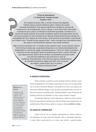 120 C E D E R J
Análise Macroeconômica | O sistema monetário
A MOEDA ESCRITURAL
É fato comum: o comércio aceita em larga escala os cheques como
forma de pagamento. Os cheques representam o que você tem guardado
em seu banco comercial. Repare: você pode levar toda a sua riqueza em
uma única folha de cheque, o que, na época da moeda-ouro, teria de ser
feito em enormes e pesadas malas. Tal praticidade é o que chamamos de
moeda escritural (ou depósitos à vista, como veremos a seguir).
O chamado depósito à vista representa o saldo em conta corrente
bancária que pode ser utilizado por meio de cheque para pagamentos ou
recebimentos. Dessa forma, opõe-se ao que se chama DEPÓSITO A PRAZO.
OS BANCOS COMERCIAIS
Como você já viu, os cheques representam os valores relativos
aos depósitos em conta corrente bancária. São os chamados depósitos
à vista. Basta apresentá-los ao caixa, que recebe o papel-moeda,
DEPÓSITO A
PRAZO
É aquele em que
o cliente só pode
resgatar o que
depositou após um
certo período de
tempo estipulado.
Por isso rende juros.
Os bancos utilizam
esse recurso para
suas operações
de empréstimos e
aplicações em títulos.
Um exemplo de
depósito a prazo é o
CDB (Certificado de
Depósito Bancário).
O fim do bimetalismo
e a história da “moeda má que
expulsa a boa”
Em meados do século XVII, o ministro francês Jean-Baptiste
Colbert exerceu grande influência sobre o sistema de moeda
chamado bimetalismo. Esse sistema significava a existência conjunta da
moeda-ouro e da moeda-prata. Como, à época, o ouro tinha maior valorização
e atração do que a prata, os indivíduos mantinham guardada a moeda-ouro o
máximo de tempo possível, procurando se desfazer apenas da moeda-prata. Isso fez
com que houvessse um certo transtorno por falta de moeda suficiente para atender às
necessidades de troca. Depois de muito tempo, tal fenômeno foi percebido e reconhecido
por Colbert como “moeda má que expulsa a boa”. Assim, extinguiu-se o bimetalismo para
dar lugar ao monometalismo (apenas uma moeda metálica).
Algo um pouco parecido com “a moeda má que expulsa a boa” ocorre quando o Banco
Central lança moedas que a população desaprova ou as cédulas demasiadamente
desgastadas ou a ponto de rasgar. As pessoas passam a “livrar-se” delas no primeiro
momento em que vão gastar. Quem as recebe procura fazer o mesmo. Perceba
que, algumas vezes, dentro de um ônibus, os cobradores procuram encher
sua mão de moedinhas e que você torce o nariz ao
recebê-las. Provavelmente, você trata de vingar-se, transferindo-as
ao cobrador da próxima viagem que fizer. Com um pouco
de exagero, pode-se dizer que, no ônibus,
“a moeda má expulsa a boa”.
??
 