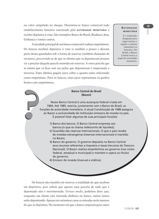 C E D E R J 121
AULA
6
no valor estipulado no cheque. Denomina-se banco comercial todo
estabelecimento bancário autorizado pela AUTORIDADE MONETÁRIA a
receber depósitos à vista. São exemplos: Banco do Brasil, Bradesco, Itaú,
Unibanco e tantos outros.
Aatividadeprincipaldeumbancocomercialérealizarempréstimos.
Os bancos recebem depósitos à vista (e também a prazo) e deixam
parte destes guardados sob a forma de reservas (também chamadas de
encaixes), precavendo-se de que os clientes que os depositaram possam
vir a precisar daquela parcela mantida em reservas. A outra parcela que
se estima que vá ficar sem uso pelos que depositaram é emprestada a
terceiros. Estes últimos pagam juros sobre o quanto estão solicitando
como empréstimo. Para os bancos, esses juros representam os ganhos
brutos com empréstimos.
AUTORIDADE
MONETÁRIA
É a instituição
designada para
supervisionar e
regular o sistema
monetário ou
bancário. No
Brasil, o Banco
Central exerce o
papel de autoridade
monetária.
Banco Central do Brasil
(Bacen)
Nosso Banco Central é uma autarquia federal criada em
1964. Até 1985, exercia, juntamente com o Banco do Brasil, as
funções de autoridade monetária. A atual Constituição de 1988 assegura
ao Bacen a exclusividade de instituição emissora de moeda no país.
É possível listar algumas de suas principais funções:?? 1) Banco dos bancos. O Banco Central empresta aos
bancos (o que se chama redesconto de liquidez);
2) Guardião das reservas internacionais. O que o país recebe
de moedas estrangeiras (reservas internacionais) é mantido
no Bacen;
3) Banco do governo. O governo deposita no Banco Central
seus recursos referentes a impostos e taxas (recursos do Tesouro
Nacional). O Bacen realiza empréstimos ao governo (nos níveis
federal, estadual e municipal) e mantém e opera os títulos
do governo;
4) Emissor de moeda (manual e etálica).
Os bancos não mantêm em reservas a totalidade do que recebem
em depósitos, pois sabem que apenas uma parcela de tudo que é
depositado não é movimentada. Grosso modo, podemos dizer que,
enquanto um cliente está retirando dinheiro no banco, outros tantos
estão depositando. Apenas em raríssimos casos as retiradas serão maiores
do que os depósitos. No momento em que o banco empresta para outro
 