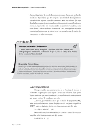 122 C E D E R J
Análise Macroeconômica | O sistema monetário
A OFERTA DE MOEDA
Compreendidas as características e as funções da moeda e
analisados os princípios que regem a atividade bancária, veja agora
alguns conceitos que contribuirão para o entendimento dos mecanismos
que geram a oferta de moeda em um país.
A moeda, que nada mais é do que os meios de pagamento (M),
pode ser delimitada como o total do papel-moeda em poder do público
(PMPP) mais os depósitos à vista nos bancos comerciais. Ou seja:
M = PMPP + DVBC (1)
Definindo como Base Monetária (B) o PMPP e o total de reservas
mantidas pelos bancos comerciais (R), temos:
B = PMPP + R (2)
Pensando com a cabeça do banqueiro
O Banco Pereira-Silva lançou a seguinte campanha publicitária: Cliente com
saldo gordo ganha mais sorrisos e cafezinhos. "O que se passa na cabeça do Sr. Pereira,
diretor-presidente" da instituição?
______________________________________________________________________
_______________________________________________________________________
______________________________________________________________________
Resposta Comentada
Já vimos que o saldo médio representa a parcela dos recursos depositados pelos clientes que
pode ser utilizada pelos bancos, já que fica ociosa na conta corrente. É desses recursos que
o banco se utiliza para fazer empréstimos a terceiros – recursos cujos juros representarão,
no final das contas, o lucro da instituição bancária.
Atividade 3
2
cliente, há a criação de moeda. Isso ocorre porque o cliente está recebendo
moeda e o depositante que deu origem à possibilidade do empréstimo
também detém a posse (contábil) da moeda. Esse mecanismo, que será
detalhadamente explicado mais adiante, é denominado multiplicação dos
meios de pagamento. Em resumo: dados os depósitos bancários, uma
parte destes é retida em forma de reservas. Uma outra parte é utilizada
como empréstimos, que se converterão em novas formas de meios de
pagamento, ou seja, em moeda.
 