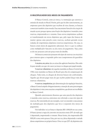 124 C E D E R J
Análise Macroeconômica | O sistema monetário
O MULTIPLICADOR DOS MEIOS DE PAGAMENTO
O Banco Central, como já vimos, é a instituição que autoriza a
emissão de moeda no Brasil. Porém, pelo que foi dito anteriormente, ao
emprestar parte dos depósitos que recebem de seus clientes, os bancos
comerciais também criam moeda. Esse mecanismo bancário de criação de
moeda ocorre porque apenas uma fração dos depósitos é mantida como
reservas, emprestando-se o restante. Esses novos empréstimos acabam
se transformando em novos depósitos que, pela regra dos bancos de
manter apenas uma parcela como reservas, acabam gerando novas
rodadas de empréstimos–depósitos–reservas–empréstimos. Ou seja, os
bancos criam meios de pagamento adicionais. Isso é o que se conhece
como multiplicador bancário ou dos meios de pagamento. Veja como
se dá esse processo com um pouco mais de detalhe.
Os bancos comerciais possuem três tipos de reservas (ou encaixes)
para estarem aptos a responder pelos seus compromissos de guardiões
dos depósitos:
• encaixes em caixa: são os caixas das agências bancárias. Eles estão
lá para atender aos que vão sacar ou trocar os cheques por papel-moeda;
• reservas voluntárias: são aquelas mantidas no Banco Central (até
1986 eram mantidas no Banco do Brasil) para fins de compensação de
cheques. Toda noite, os cheques de diversos bancos são confrontados.
Aqueles que devam pagar mais do que receber podem lançar mão das
reservas voluntárias;
• reservas compulsórias: por determinação da regulação bancária,
o Banco Central estipula obrigatoriamente a retenção de uma porcentagem
dos depósitos à vista como encaixes compulsórios, que devem ser recolhidos
no Banco Central.
Quando anteriormente dissemos que uma parcela dos depósitos
é mantida como reservas, estávamos nos referindo a esses três tipos de
reservas. Por intermédio de um exemplo, você vai entender o mecanismo
da multiplicação dos depósitos que leva à expansão dos meios de
pagamento.
Um indivíduo vai ao banco e deposita R$ 1.000,00 em sua conta.
O banco possui a regra de converter em encaixes totais 20% de tudo que
é depositado, emprestando o restante. Dessa forma, são emprestados R$
800,00 a uma outra pessoa. Esta, por sua vez, deixa depositada a metade
desses empréstimos no próprio banco. Uma vez que 20% de depósitos são
 