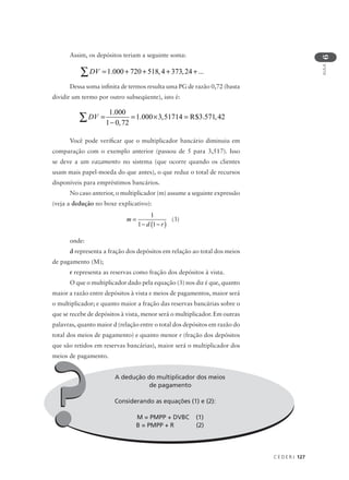 C E D E R J 127
AULA
6
Assim, os depósitos teriam a seguinte soma:
Dessa soma infinita de termos resulta uma PG de razão 0,72 (basta
dividir um termo por outro subseqüente), isto é:
Você pode verificar que o multiplicador bancário diminuiu em
comparação com o exemplo anterior (passou de 5 para 3,517). Isso
se deve a um vazamento no sistema (que ocorre quando os clientes
usam mais papel-moeda do que antes), o que reduz o total de recursos
disponíveis para empréstimos bancários.
No caso anterior, o multiplicador (m) assume a seguinte expressão
(veja a dedução no boxe explicativo):
(3)
onde:
d representa a fração dos depósitos em relação ao total dos meios
de pagamento (M);
r representa as reservas como fração dos depósitos à vista.
O que o multiplicador dado pela equação (3) nos diz é que, quanto
maior a razão entre depósitos à vista e meios de pagamentos, maior será
o multiplicador; e quanto maior a fração das reservas bancárias sobre o
que se recebe de depósitos à vista, menor será o multiplicador. Em outras
palavras, quanto maior d (relação entre o total dos depósitos em razão do
total dos meios de pagamento) e quanto menor r (fração dos depósitos
que são retidos em reservas bancárias), maior será o multiplicador dos
meios de pagamento.
A dedução do multiplicador dos meios
de pagamento
Considerando as equações (1) e (2):
M = PMPP + DVBC (1)
B = PMPP + R (2)
m
d r
=
− −( )
1
1 1
DV = + + + +∑ 1 000 720 518 4 373 24. , , ...
DV =
−
= × =∑
1 000
1 0 72
1 000 3 51714 3 571 42
.
,
. , $ . ,R
??
 