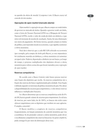 C E D E R J 129
AULA
6
na questão da oferta de moeda? A resposta é sim. O Bacen exerce tal
controle de três modos:
Operações de open market (mercado aberto)
Open market é a operação em que o Bacen compra ou vende títulos
do governo no mercado de títulos. Quando o governo vende um título,
como a Letra do Tesouro Nacional (LTN) ou a Obrigação do Tesouro
Nacional (OTN), recebe o valor da venda do título em dinheiro, o que
retira tal montante de moeda de circulação. Assim, há uma diminuição
nos meios de pagamento. De forma inversa, quando compra os títulos
do público, está injetando moeda na economia, o que significa aumentar
a oferta monetária.
Você deve observar que a cada R$ 1,00 colocado na economia
(por exemplo, pela compra de título pelo Bacen), se essa importância
for totalmente mantida em dinheiro, a oferta monetária irá aumentar
em igual valor. Todavia, depositado o dinheiro em um banco, ao longo
do tempo, o processo multiplicador dos depósitos elevará a oferta
monetária para valores acima dos que foram injetados com a operação
de open market.
Reservas compulsórias
De acordo com o Banco Central, todo banco precisa reservar
uma fração dos depósitos que recebe. As reservas compulsórias são a
fração das reservas do banco regulamentada pela entidade. Essa fração
é definida segundo os interesses de política monetária do país. Por afetar
a disponibilidade dos recursos para empréstimos, o valor dessas reservas
influencia o multiplicador bancário.
Se o Bacen determinar que as reservas compulsórias serão de 0%
do DV, haverá grande volume de recursos para empréstimos. Se tal taxa
de reservas, por outro lado, for de 100%, os bancos não terão como
oferecer empréstimos com os depósitos que recebem em suas agências.
É simples, concorda?
O Bacen modifica a exigência de reservas compulsórias
freqüentemente, em função justamente do controle monetário que visa
a estabelecer. Se ele pretender contrair a oferta monetária, pode elevar
o recolhimento compulsório das reservas bancárias. Se quiser ampliá-la,
pode consegui-lo por meio da diminuição dessa taxa.
 
