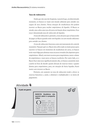 130 C E D E R J
Análise Macroeconômica | O sistema monetário
Taxa de redesconto
Ainda que não seja tão freqüente, é possível que, em determinado
momento, os bancos se vejam sem moeda suficiente para atender aos
saques de seus clientes. Nessa situação de insuficiência eles podem
recorrer ao Bacen para receber empréstimos de liquidez. O Bacen os
atende, mas cobra uma taxa de juros em função desse empréstimo. Essa
taxa é denominada taxa de redesconto de liquidez.
A taxa de redesconto é, portanto, a taxa de juros que os bancos têm
de pagar ao Bacen quando estão sem liquidez (ou sem moeda suficiente)
para atender aos clientes.
A taxa de redesconto funciona como um instrumento de controle
monetário. Veja por quê: se o Bacen não cobra nada ou muito pouco para
socorrer os bancos em momentos de insuficiência de caixa, os bancos
terão mais folga para destinar mais recursos oriundos dos depósitos para
empréstimos. Afinal, com mais recursos para empréstimos, maior volume
de empréstimos e mais juros os bancos receberão. Por outro lado, se o
Bacen fixar uma taxa significativamente alta, os bancos assumirão mais
cautela na hora de decidir quanto deixam de reservas totais e quanto
destina para empréstimos, pois, em situação de baixa liquidez, ficará
muito caro recorrer ao Bacen.
Portanto, um aumento na taxa de redesconto tende a elevar as
reservas bancárias e, assim, a diminuir o multiplicador e os meios de
pagamento.
O país em guerra
Atividade 4
32
BANCOS: Brasileiros não
querem aderir à campanha
militar
Oanúncio sobre o
engajamento dos bancos
comerciais no esforço
de guerra brasileiro fez com que,
na tarde de ontem, centenas de
milhares de pessoas fossem às
agências bancárias e esvaziassem
suas contas correntes.
 